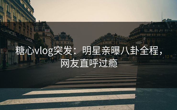 糖心vlog突发：明星亲曝八卦全程，网友直呼过瘾
