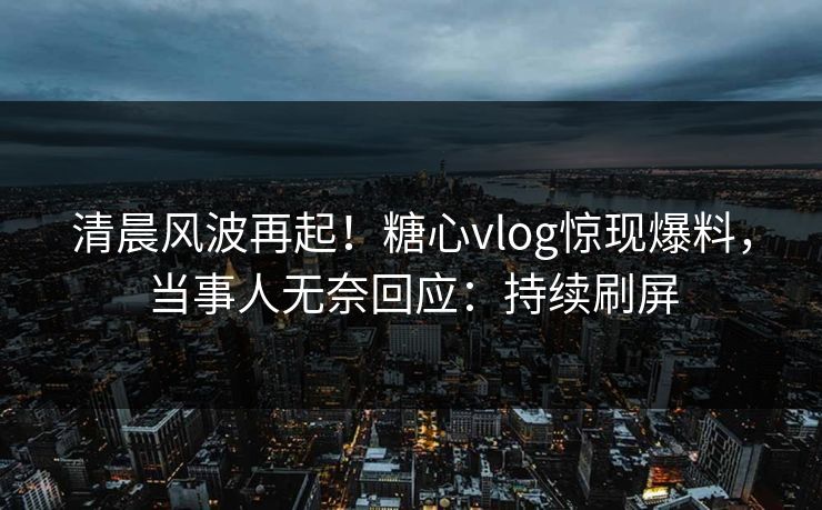 清晨风波再起！糖心vlog惊现爆料，当事人无奈回应：持续刷屏