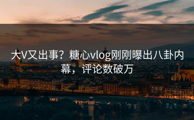 大V又出事？糖心vlog刚刚曝出八卦内幕，评论数破万