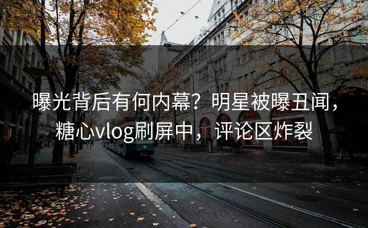 曝光背后有何内幕？明星被曝丑闻，糖心vlog刷屏中，评论区炸裂