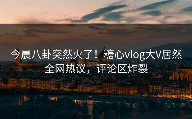 今晨八卦突然火了！糖心vlog大V居然全网热议，评论区炸裂
