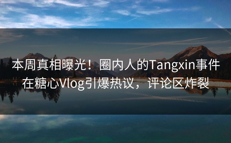 本周真相曝光！圈内人的Tangxin事件在糖心Vlog引爆热议，评论区炸裂