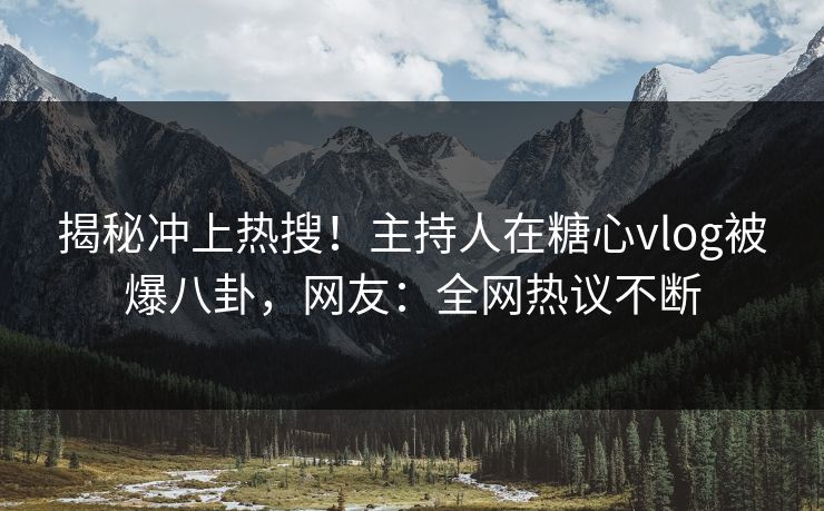 揭秘冲上热搜！主持人在糖心vlog被爆八卦，网友：全网热议不断