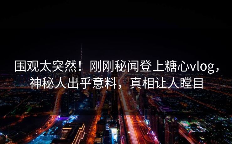 围观太突然！刚刚秘闻登上糖心vlog，神秘人出乎意料，真相让人瞠目