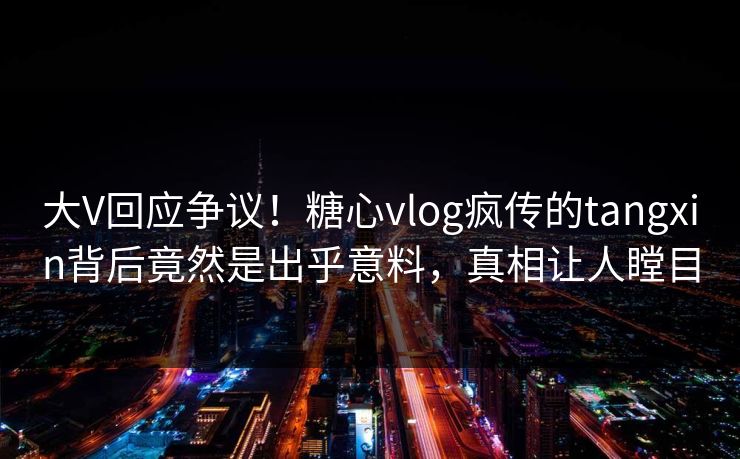 大V回应争议！糖心vlog疯传的tangxin背后竟然是出乎意料，真相让人瞠目