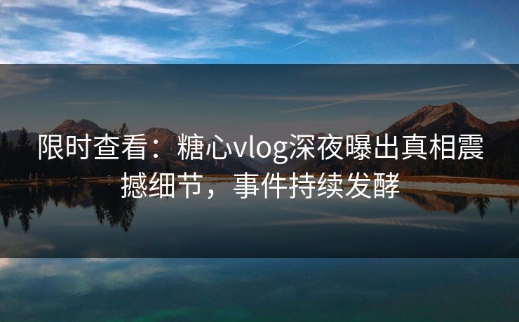 限时查看：糖心vlog深夜曝出真相震撼细节，事件持续发酵