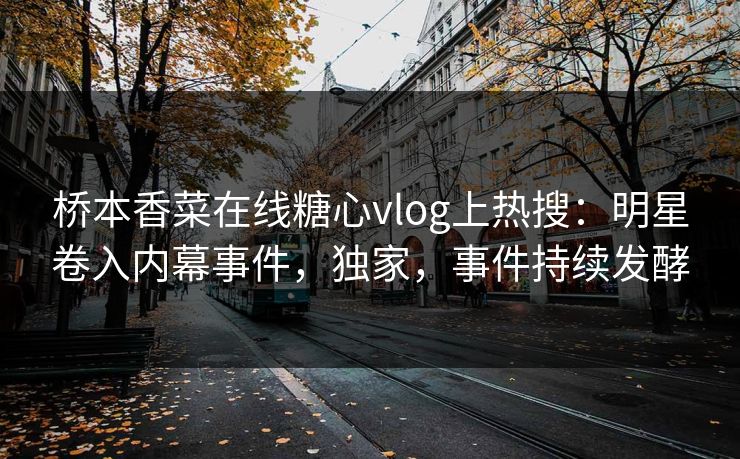 桥本香菜在线糖心vlog上热搜：明星卷入内幕事件，独家，事件持续发酵
