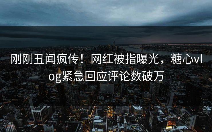 刚刚丑闻疯传！网红被指曝光，糖心vlog紧急回应评论数破万