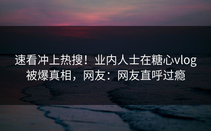 速看冲上热搜！业内人士在糖心vlog被爆真相，网友：网友直呼过瘾