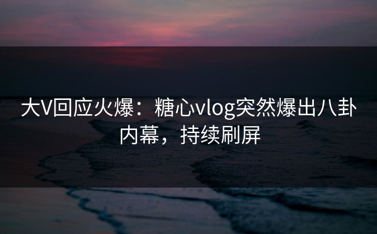 大V回应火爆：糖心vlog突然爆出八卦内幕，持续刷屏