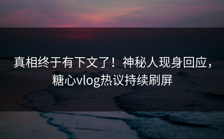 真相终于有下文了！神秘人现身回应，糖心vlog热议持续刷屏