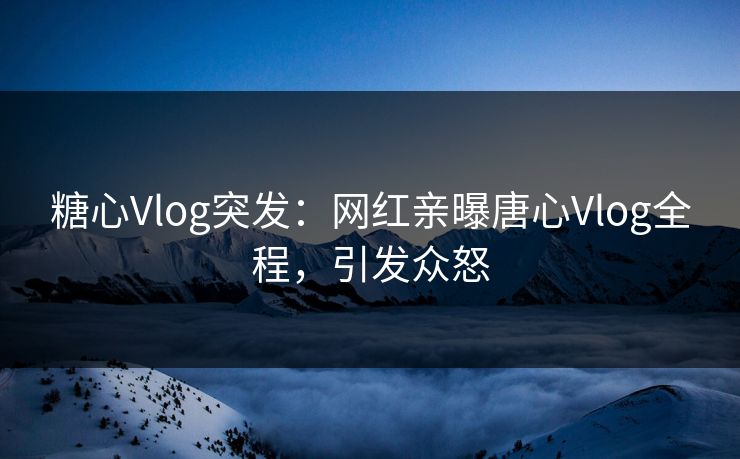 糖心Vlog突发：网红亲曝唐心Vlog全程，引发众怒