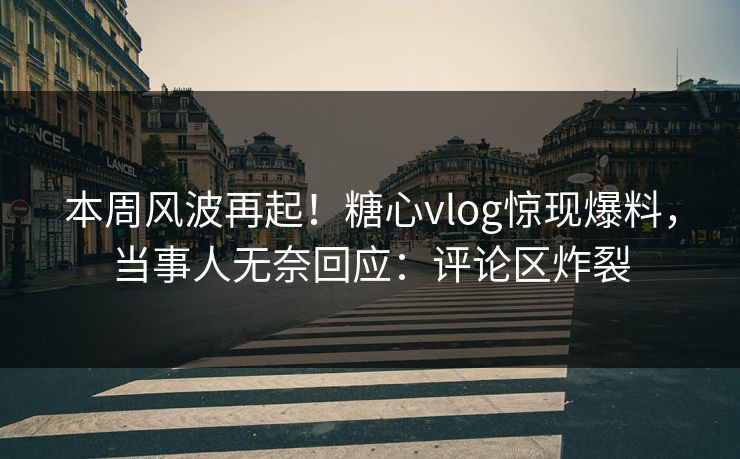 本周风波再起！糖心vlog惊现爆料，当事人无奈回应：评论区炸裂