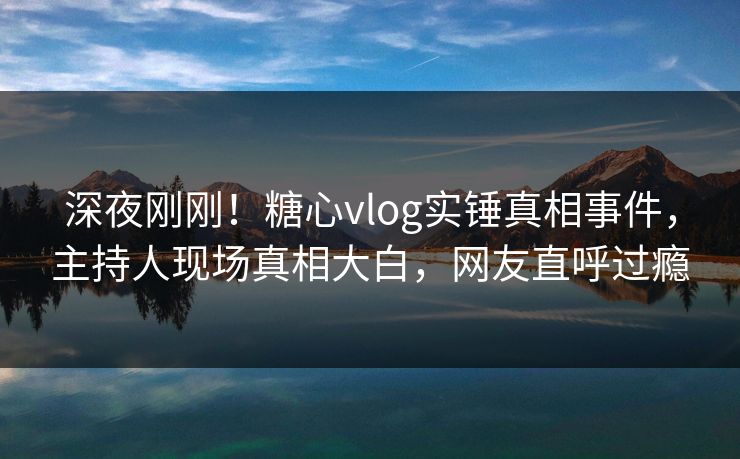 深夜刚刚！糖心vlog实锤真相事件，主持人现场真相大白，网友直呼过瘾
