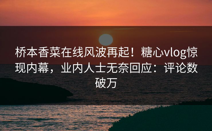 桥本香菜在线风波再起！糖心vlog惊现内幕，业内人士无奈回应：评论数破万