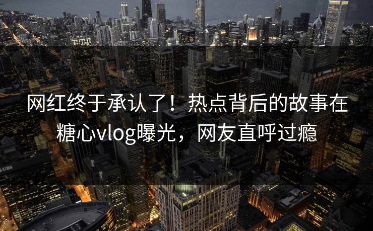 网红终于承认了！热点背后的故事在糖心vlog曝光，网友直呼过瘾