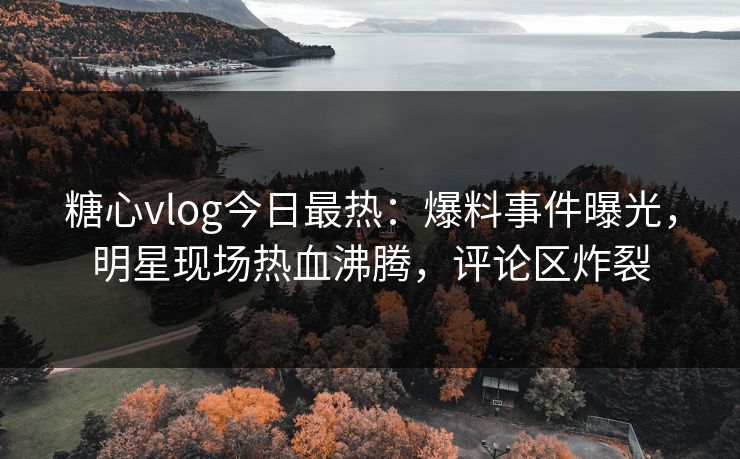 糖心vlog今日最热：爆料事件曝光，明星现场热血沸腾，评论区炸裂