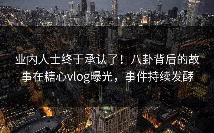 业内人士终于承认了！八卦背后的故事在糖心vlog曝光，事件持续发酵