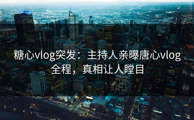 糖心vlog突发：主持人亲曝唐心vlog全程，真相让人瞠目