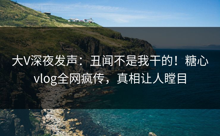 大V深夜发声：丑闻不是我干的！糖心vlog全网疯传，真相让人瞠目