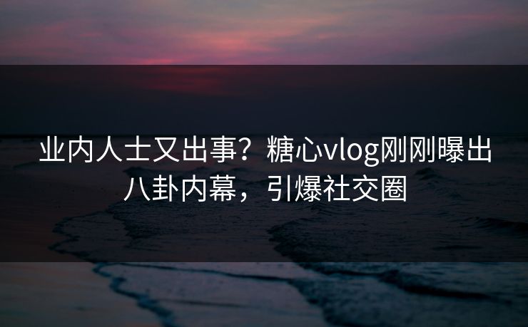 业内人士又出事？糖心vlog刚刚曝出八卦内幕，引爆社交圈