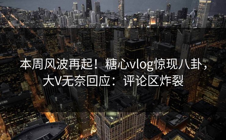 本周风波再起！糖心vlog惊现八卦，大V无奈回应：评论区炸裂