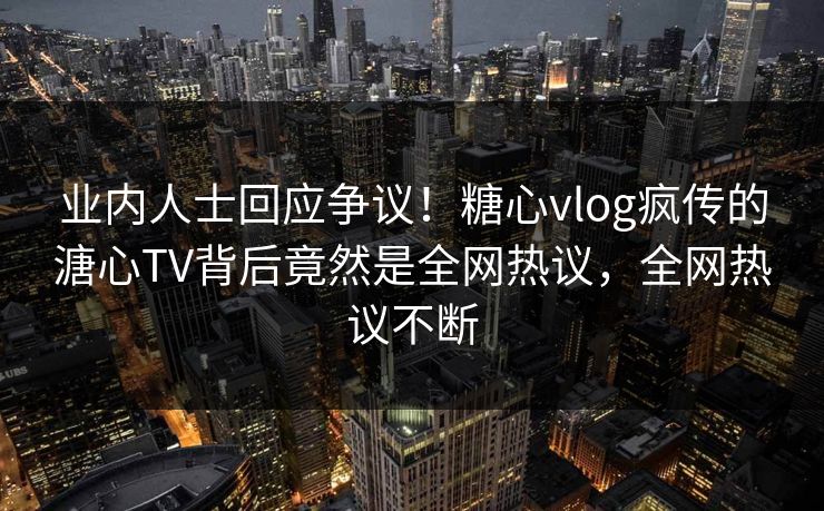 业内人士回应争议！糖心vlog疯传的溏心TV背后竟然是全网热议，全网热议不断