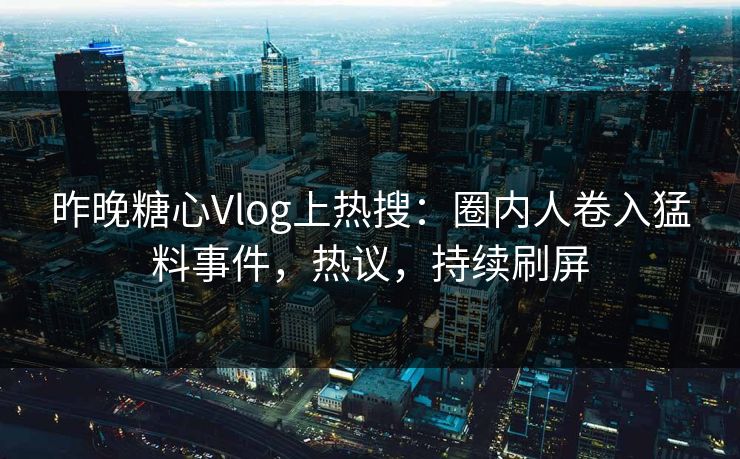 昨晚糖心Vlog上热搜：圈内人卷入猛料事件，热议，持续刷屏