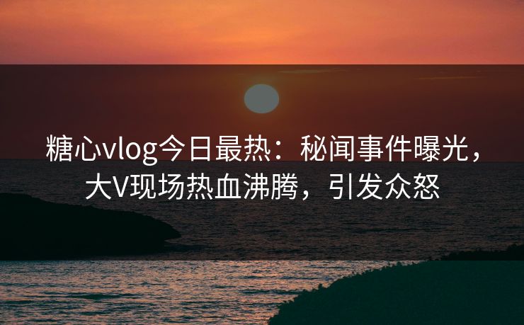糖心vlog今日最热：秘闻事件曝光，大V现场热血沸腾，引发众怒