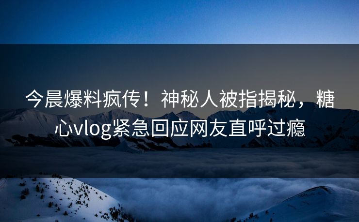 今晨爆料疯传！神秘人被指揭秘，糖心vlog紧急回应网友直呼过瘾