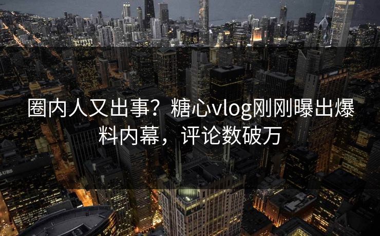 圈内人又出事？糖心vlog刚刚曝出爆料内幕，评论数破万