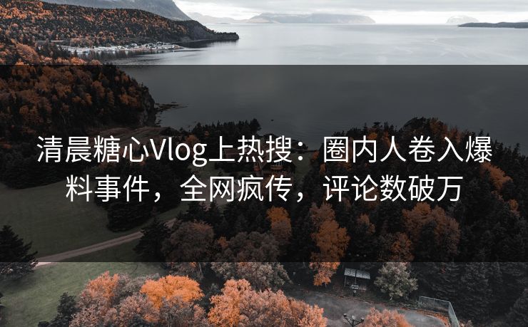 清晨糖心Vlog上热搜：圈内人卷入爆料事件，全网疯传，评论数破万