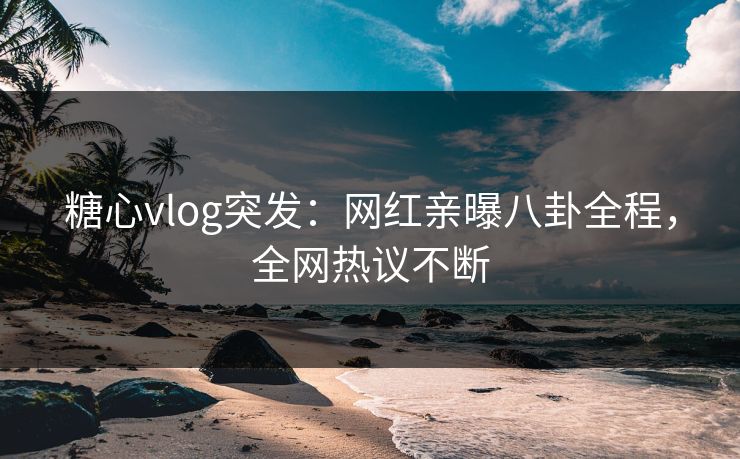 糖心vlog突发：网红亲曝八卦全程，全网热议不断