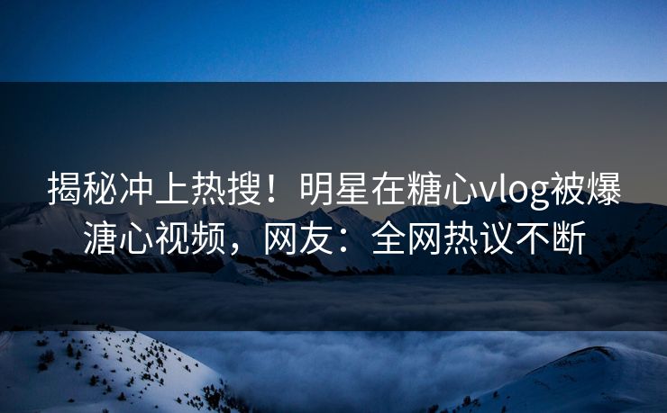 揭秘冲上热搜！明星在糖心vlog被爆溏心视频，网友：全网热议不断