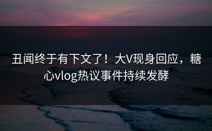 丑闻终于有下文了！大V现身回应，糖心vlog热议事件持续发酵
