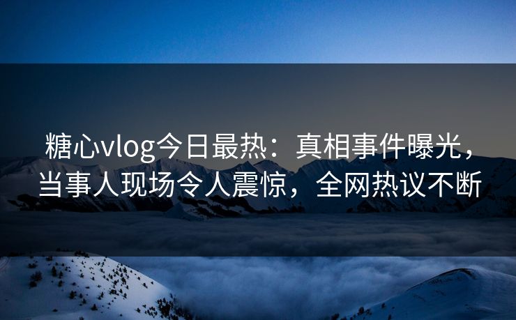 糖心vlog今日最热：真相事件曝光，当事人现场令人震惊，全网热议不断
