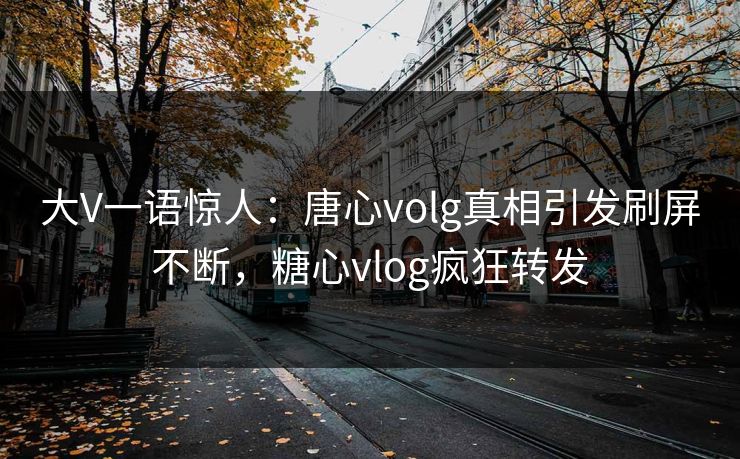 大V一语惊人：唐心volg真相引发刷屏不断，糖心vlog疯狂转发