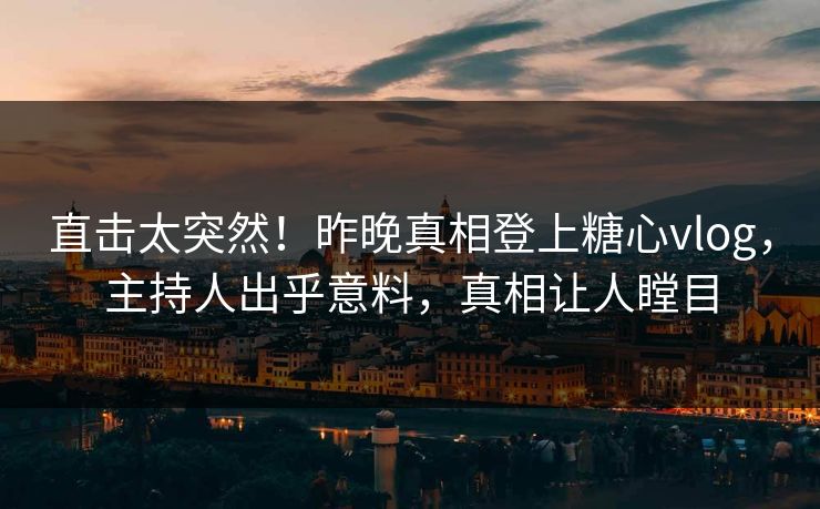 直击太突然！昨晚真相登上糖心vlog，主持人出乎意料，真相让人瞠目