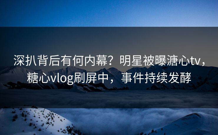 深扒背后有何内幕？明星被曝溏心tv，糖心vlog刷屏中，事件持续发酵