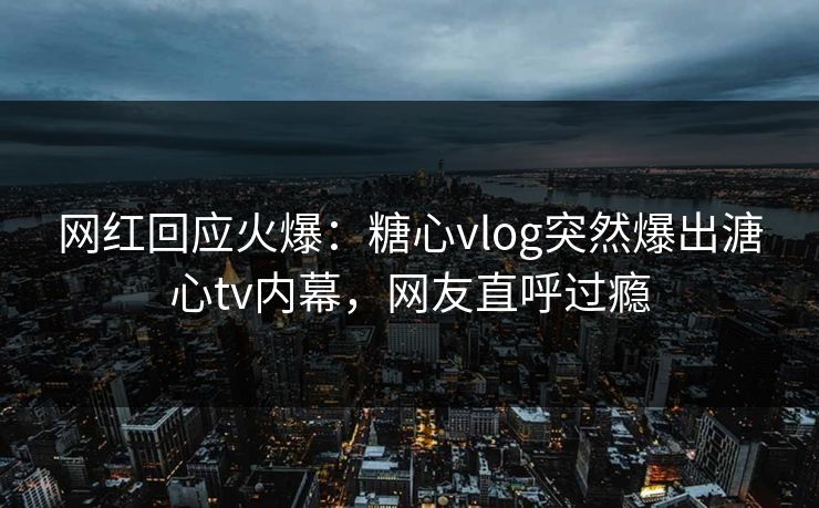 网红回应火爆：糖心vlog突然爆出溏心tv内幕，网友直呼过瘾