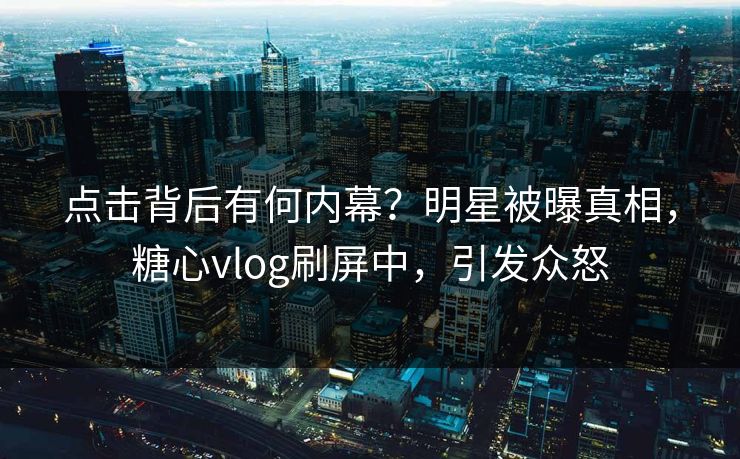 点击背后有何内幕？明星被曝真相，糖心vlog刷屏中，引发众怒