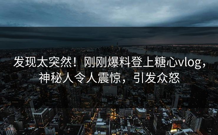 发现太突然！刚刚爆料登上糖心vlog，神秘人令人震惊，引发众怒