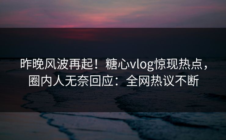 昨晚风波再起！糖心vlog惊现热点，圈内人无奈回应：全网热议不断