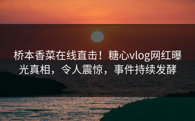 桥本香菜在线直击！糖心vlog网红曝光真相，令人震惊，事件持续发酵