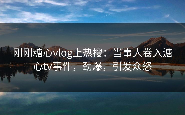 刚刚糖心vlog上热搜：当事人卷入溏心tv事件，劲爆，引发众怒