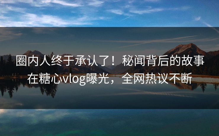 圈内人终于承认了！秘闻背后的故事在糖心vlog曝光，全网热议不断