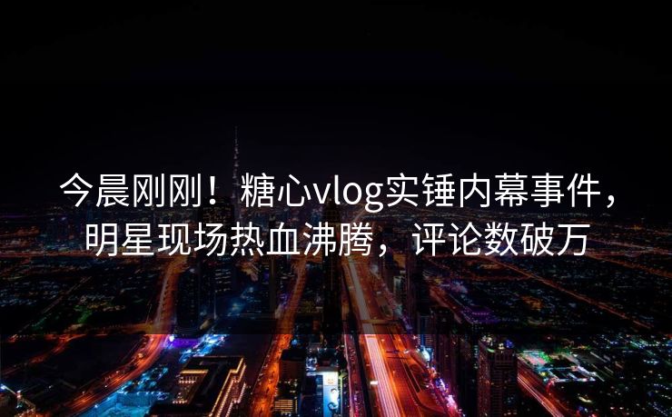 今晨刚刚！糖心vlog实锤内幕事件，明星现场热血沸腾，评论数破万