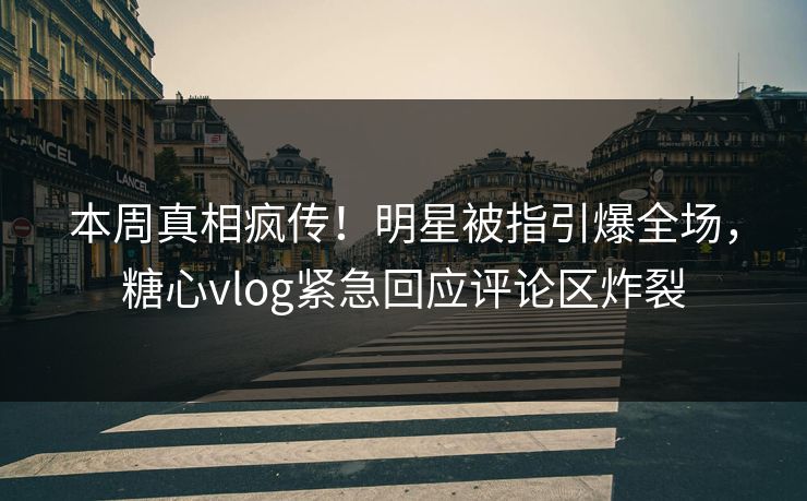 本周真相疯传！明星被指引爆全场，糖心vlog紧急回应评论区炸裂