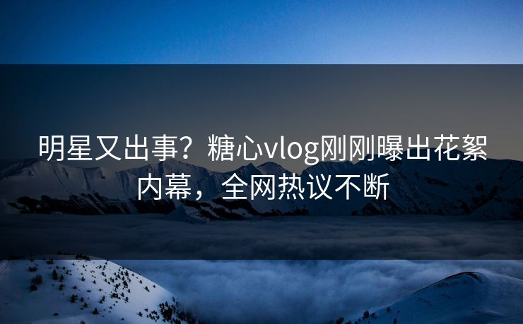 明星又出事？糖心vlog刚刚曝出花絮内幕，全网热议不断