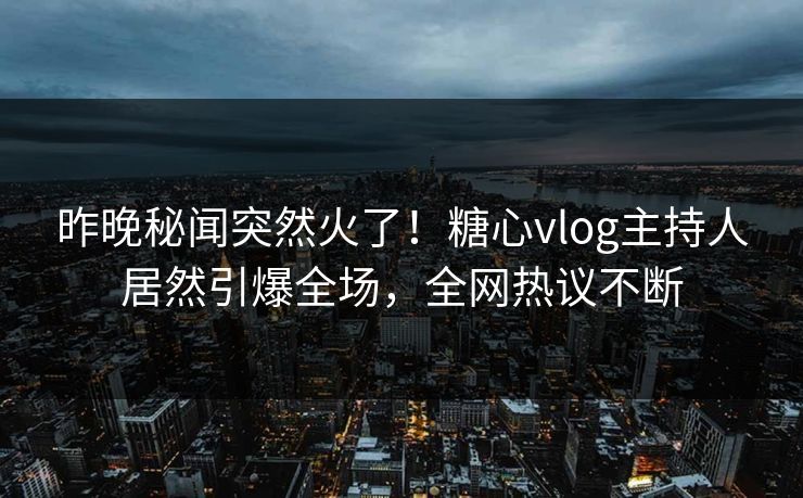 昨晚秘闻突然火了！糖心vlog主持人居然引爆全场，全网热议不断
